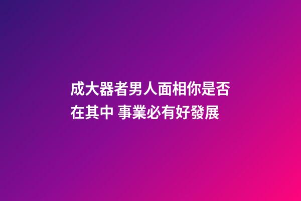 成大器者男人面相你是否在其中 事業必有好發展